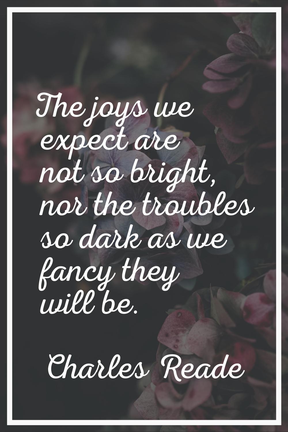 The joys we expect are not so bright, nor the troubles so dark as we fancy they will be.