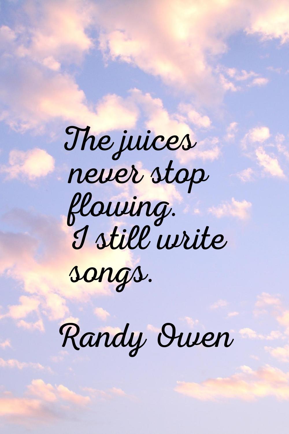 The juices never stop flowing. I still write songs.
