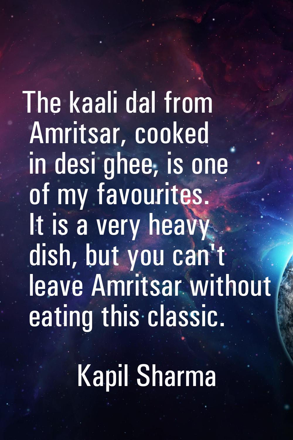 The kaali dal from Amritsar, cooked in desi ghee, is one of my favourites. It is a very heavy dish,