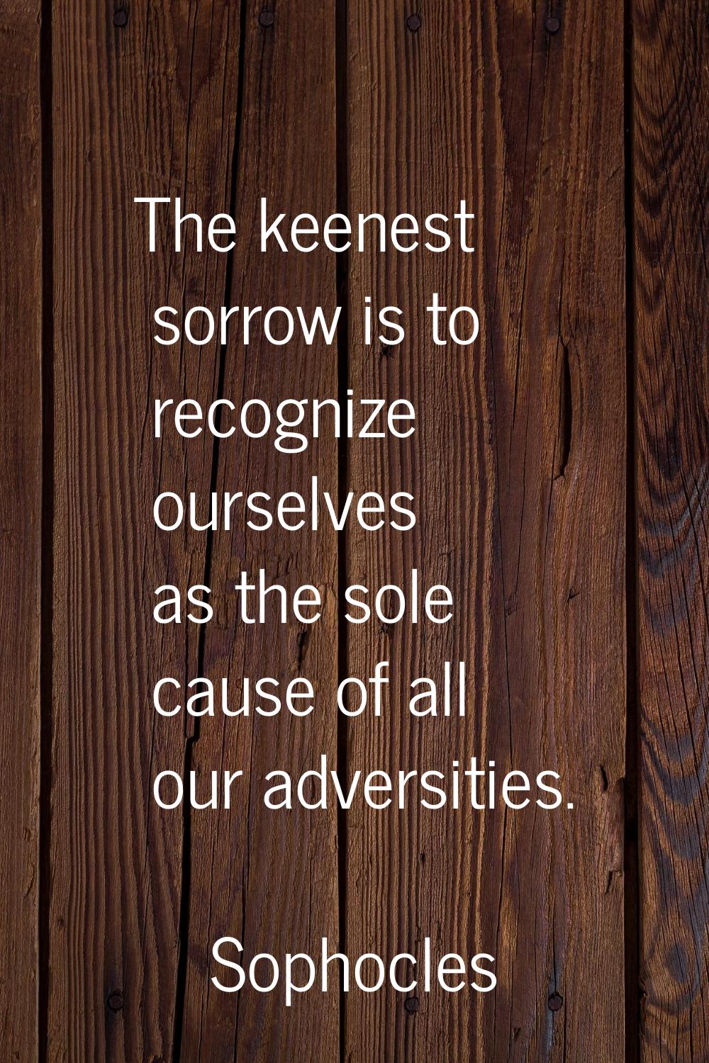 The keenest sorrow is to recognize ourselves as the sole cause of all our adversities.