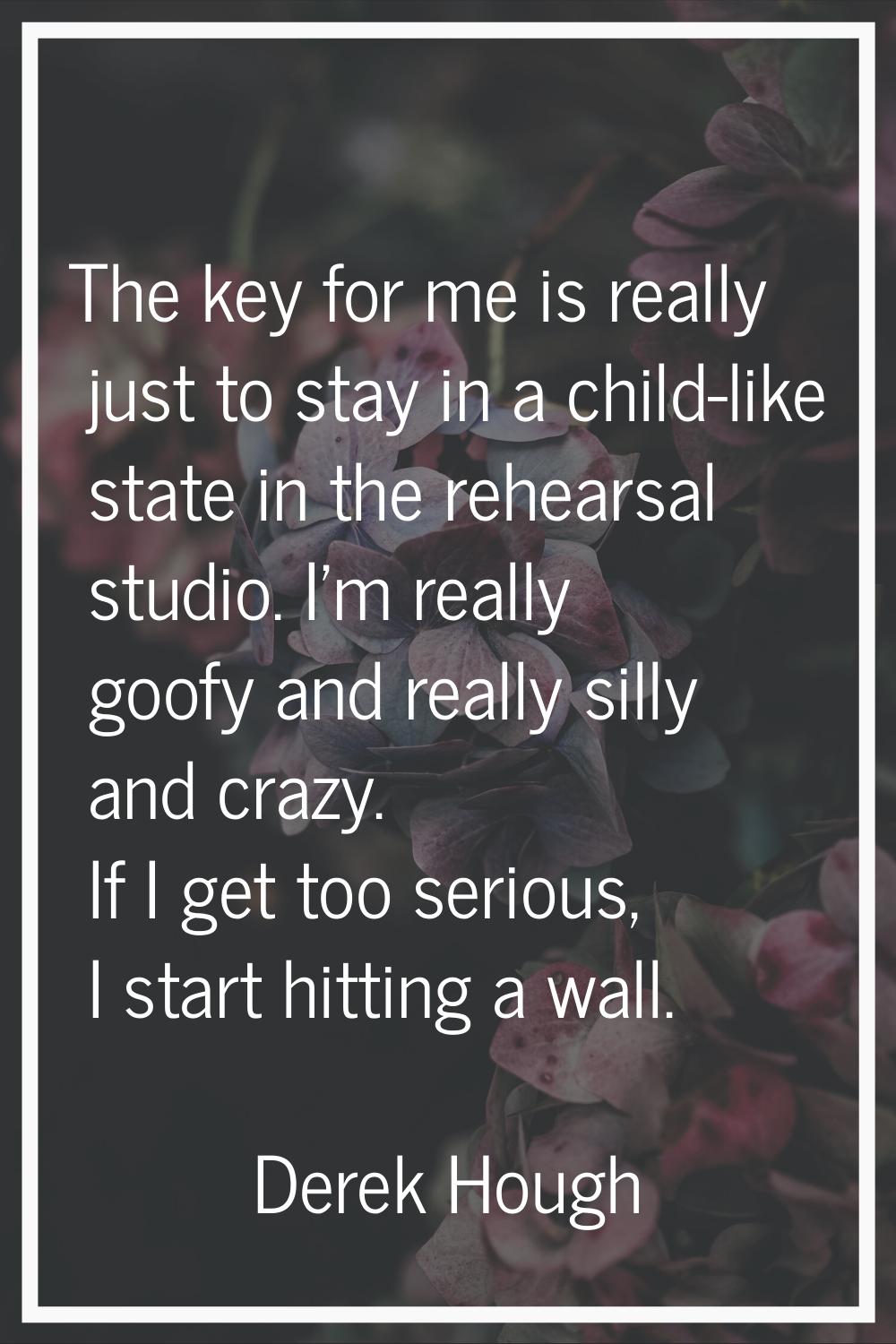 The key for me is really just to stay in a child-like state in the rehearsal studio. I'm really goo