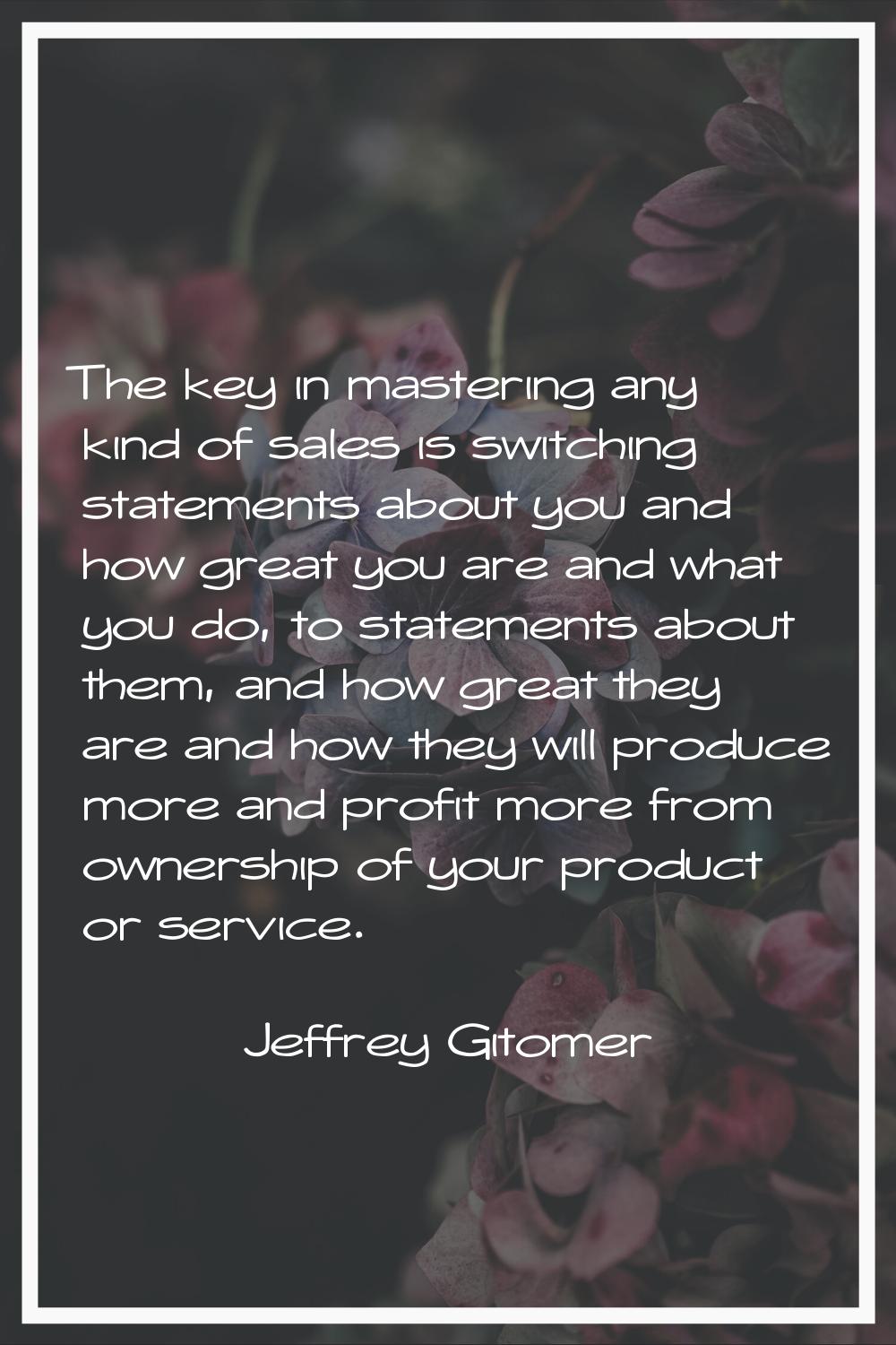 The key in mastering any kind of sales is switching statements about you and how great you are and 