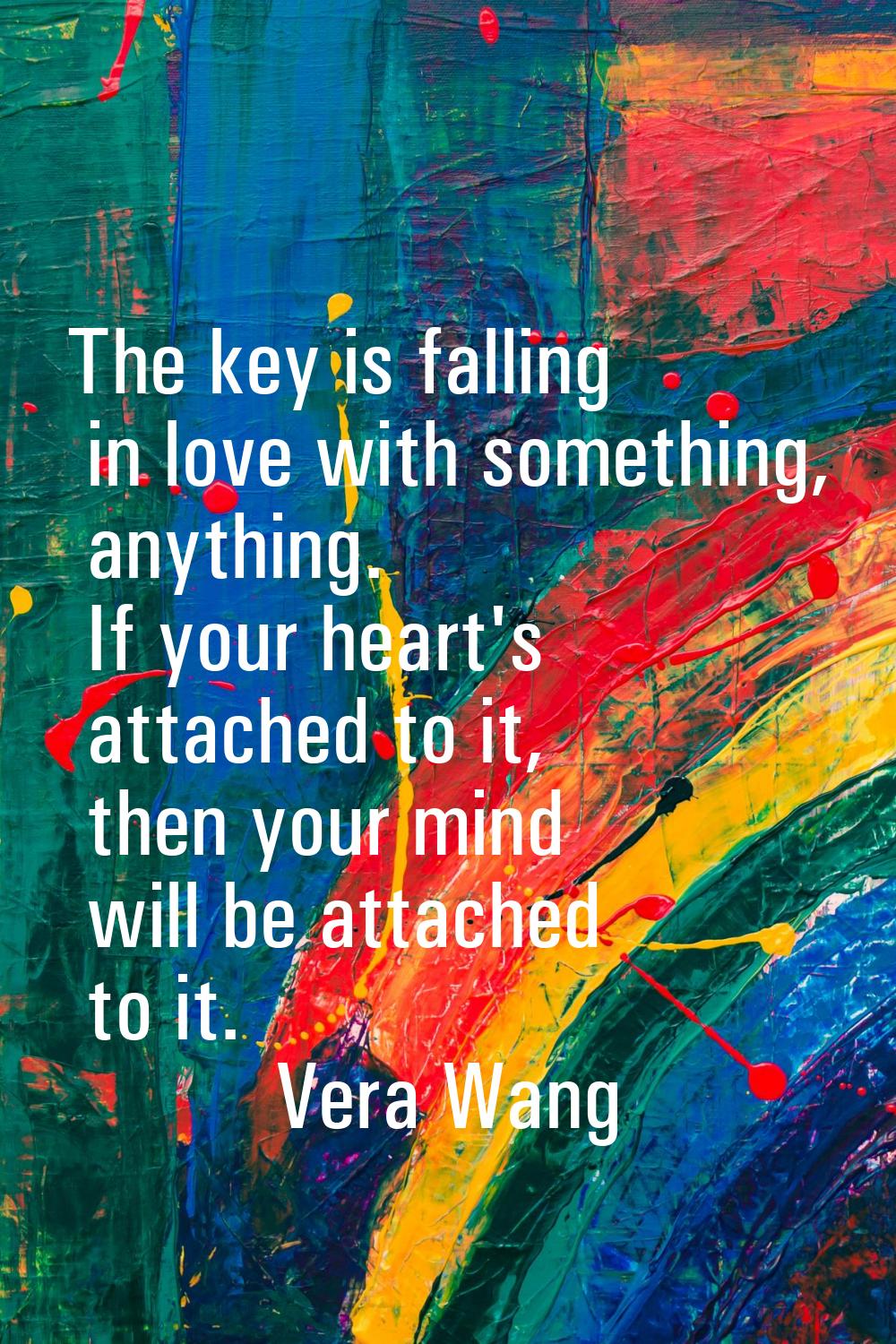The key is falling in love with something, anything. If your heart's attached to it, then your mind