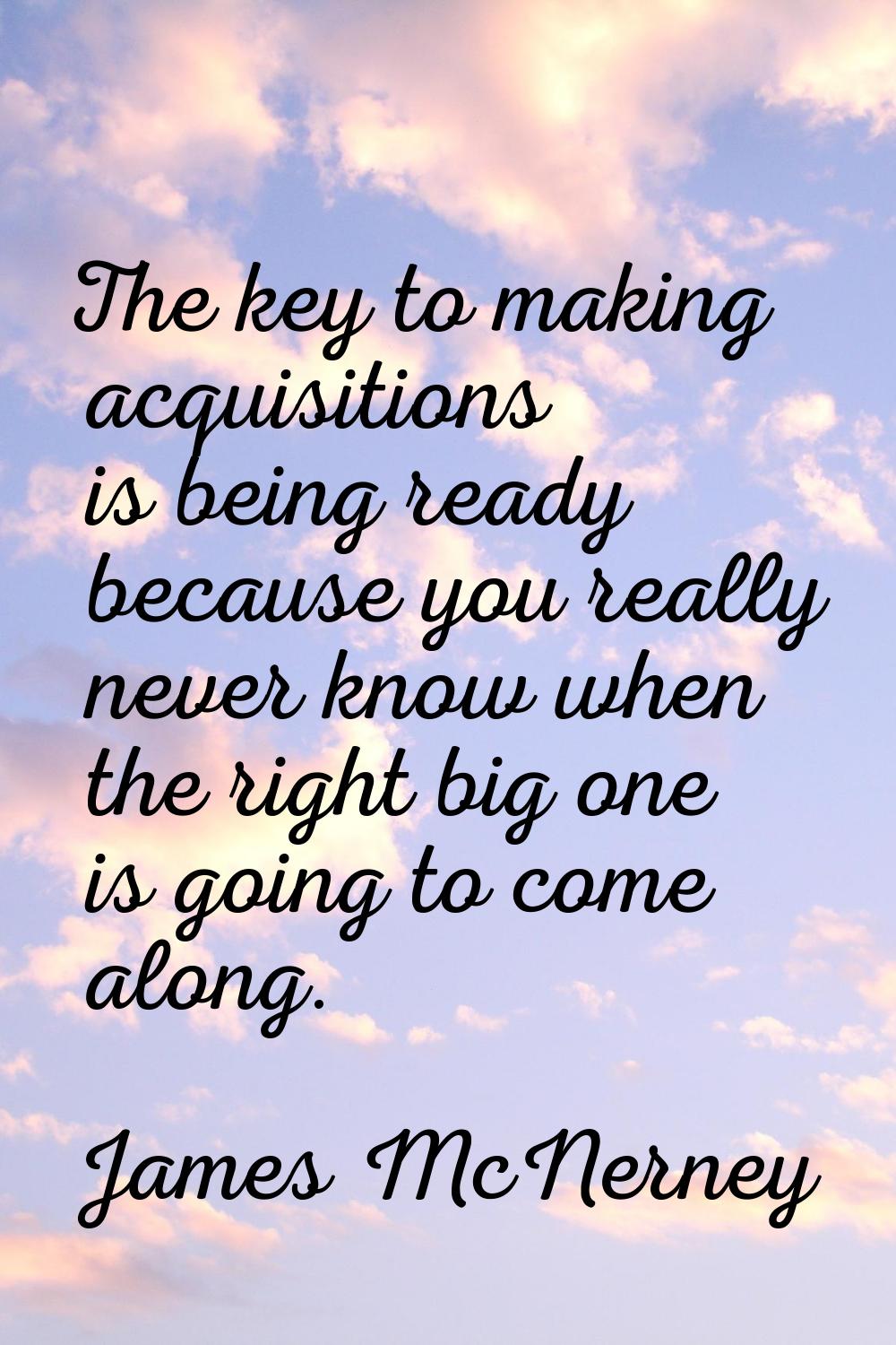 The key to making acquisitions is being ready because you really never know when the right big one 
