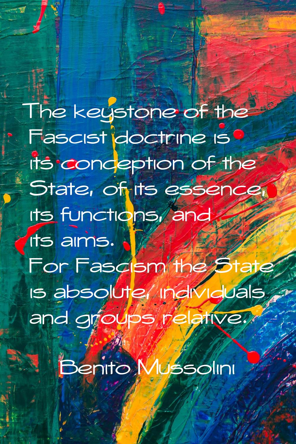 The keystone of the Fascist doctrine is its conception of the State, of its essence, its functions,