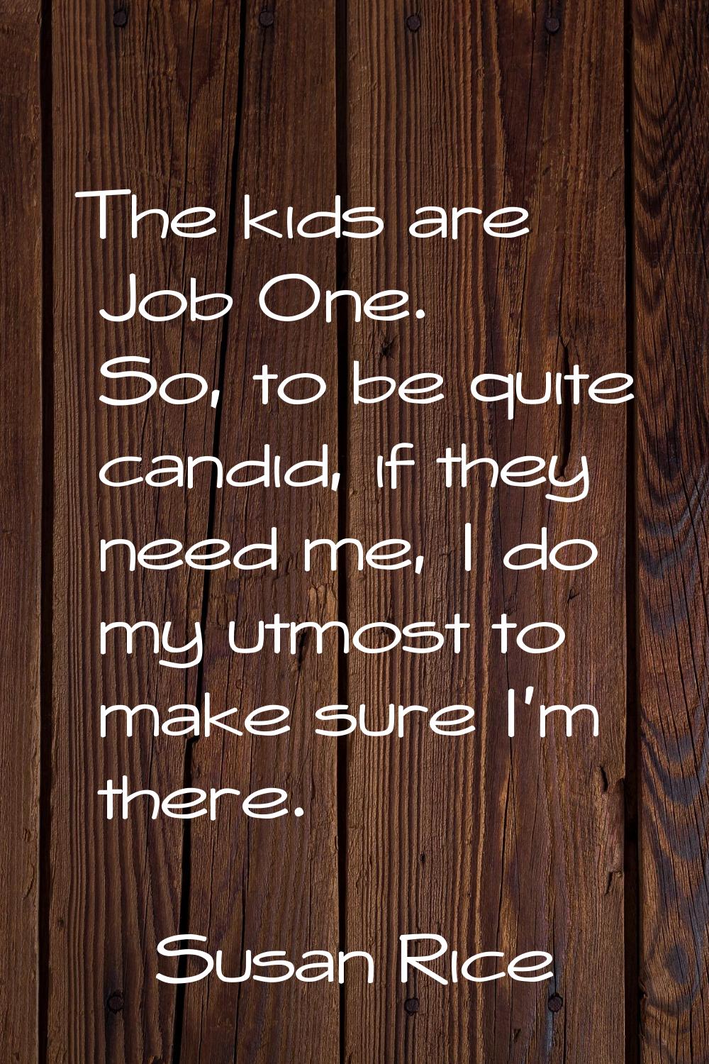 The kids are Job One. So, to be quite candid, if they need me, I do my utmost to make sure I'm ther