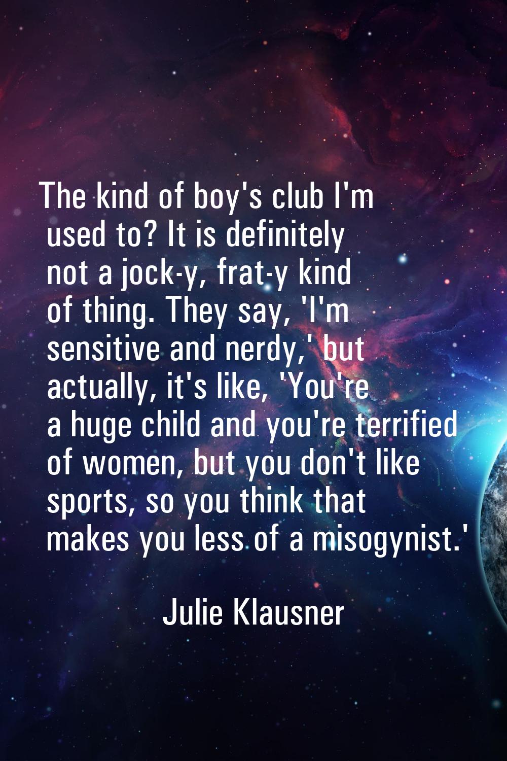 The kind of boy's club I'm used to? It is definitely not a jock-y, frat-y kind of thing. They say, 