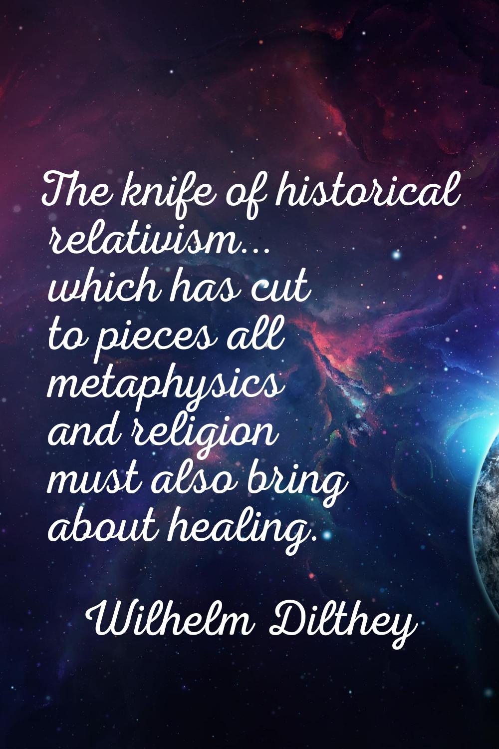 The knife of historical relativism... which has cut to pieces all metaphysics and religion must als