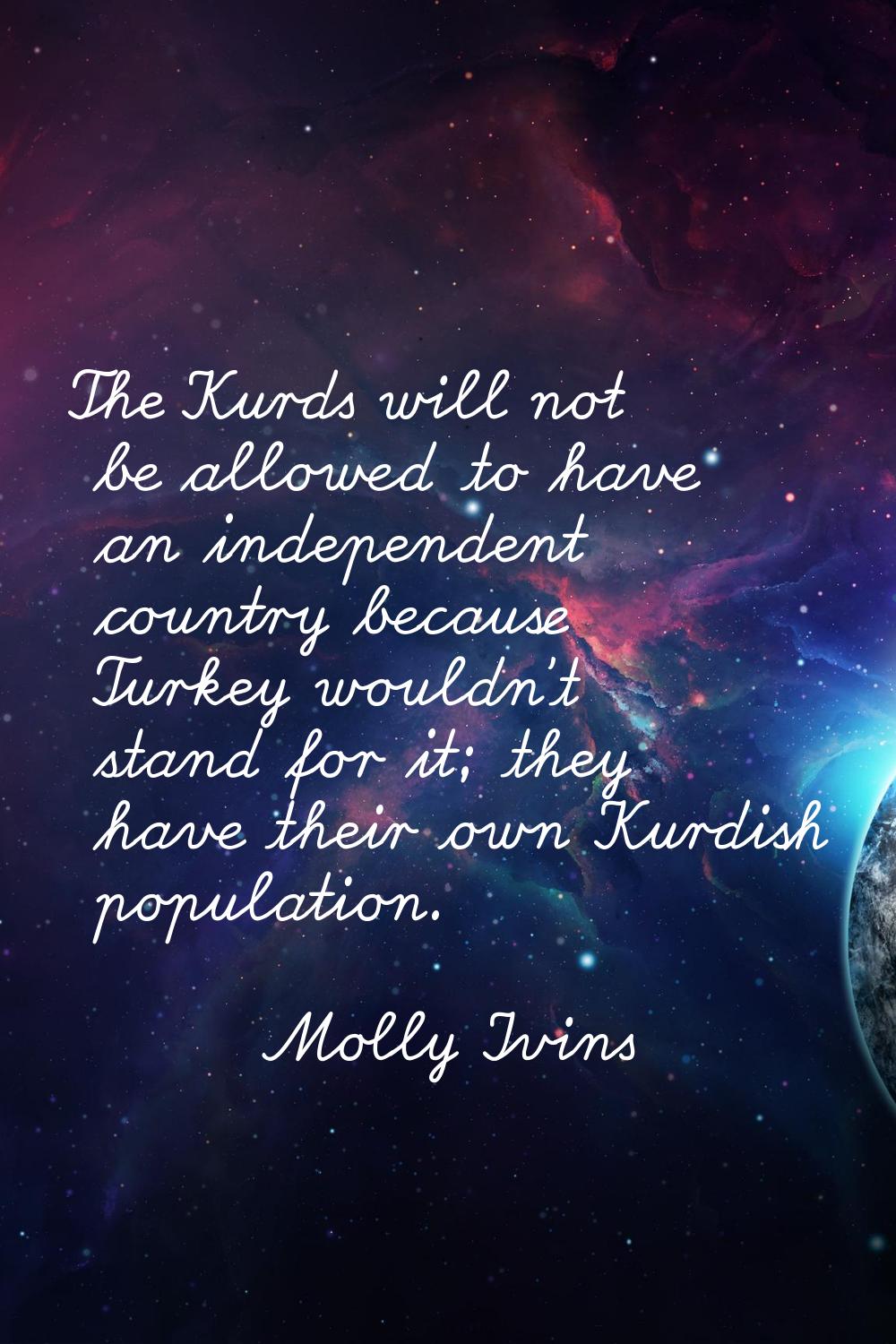 The Kurds will not be allowed to have an independent country because Turkey wouldn't stand for it; 