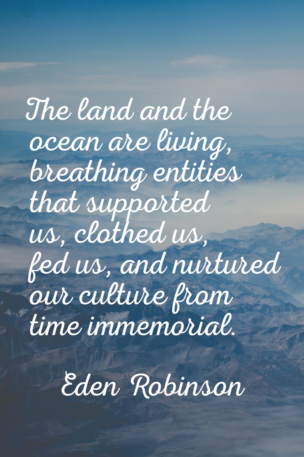 The land and the ocean are living, breathing entities that supported us, clothed us, fed us, and nu