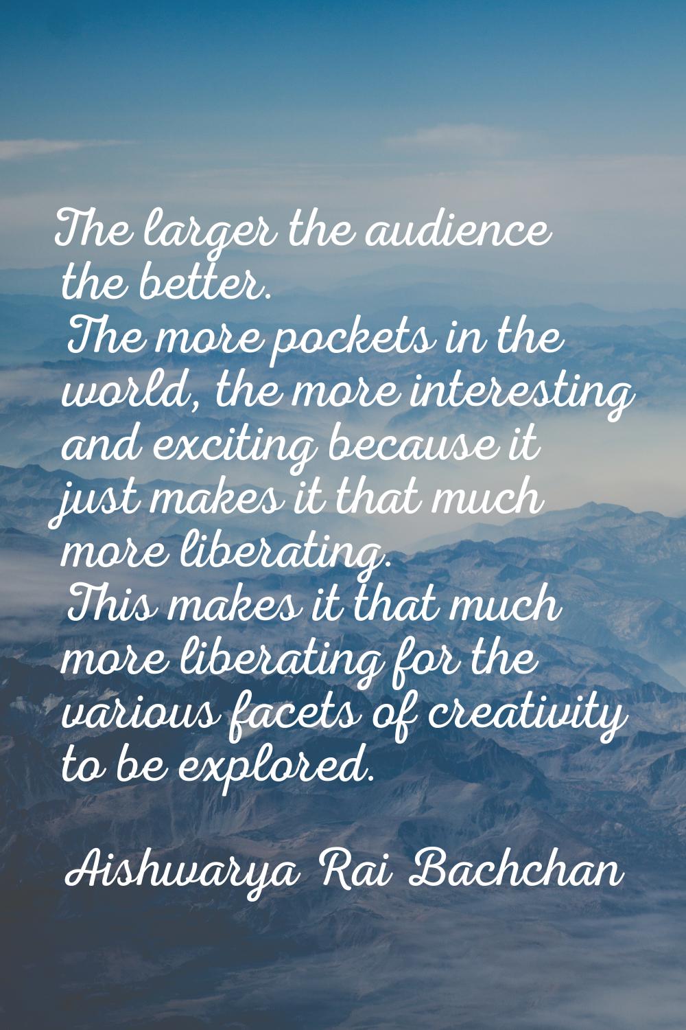 The larger the audience the better. The more pockets in the world, the more interesting and excitin