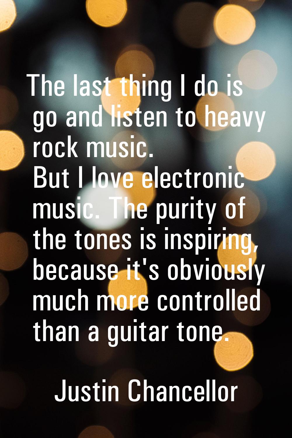 The last thing I do is go and listen to heavy rock music. But I love electronic music. The purity o