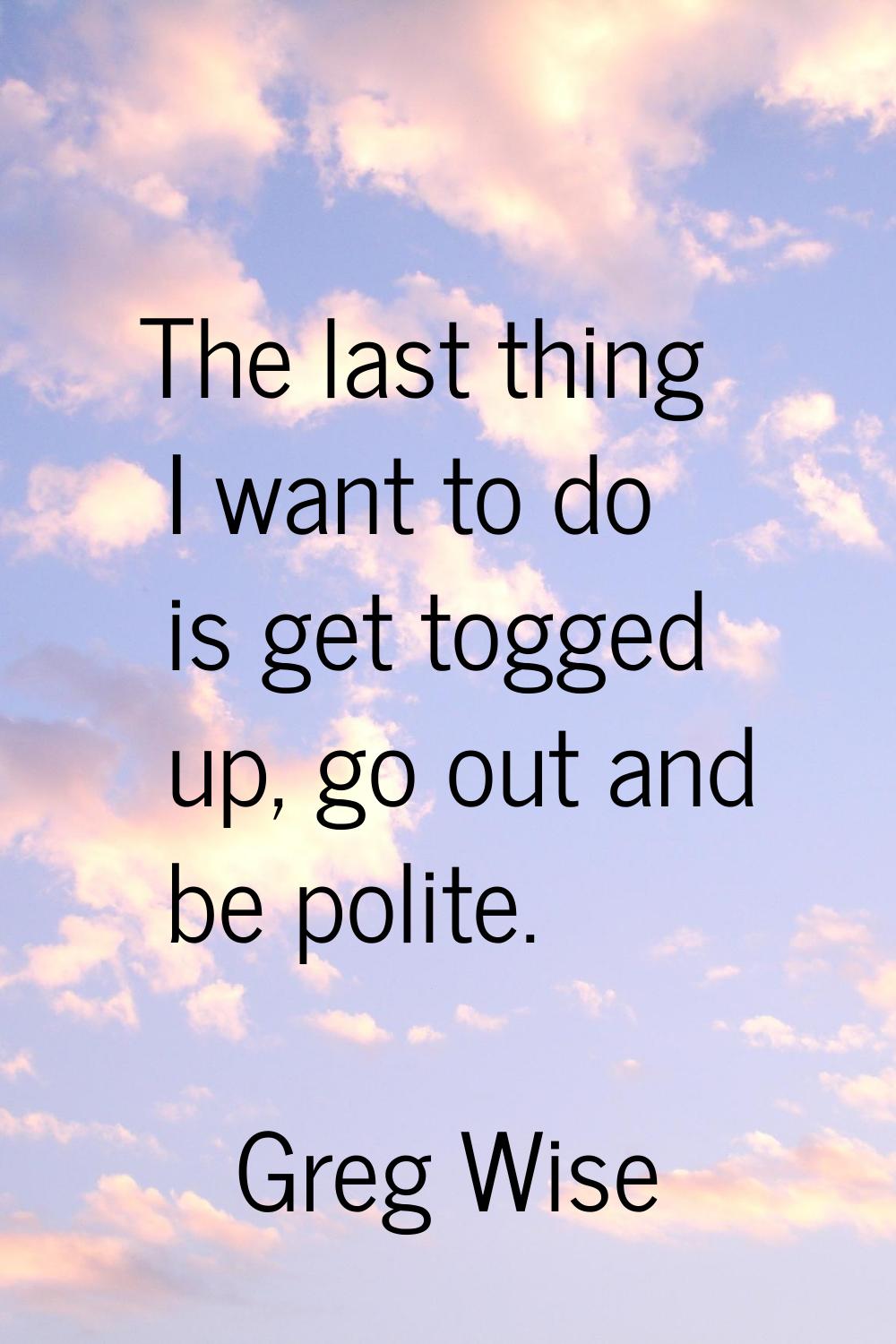 The last thing I want to do is get togged up, go out and be polite.