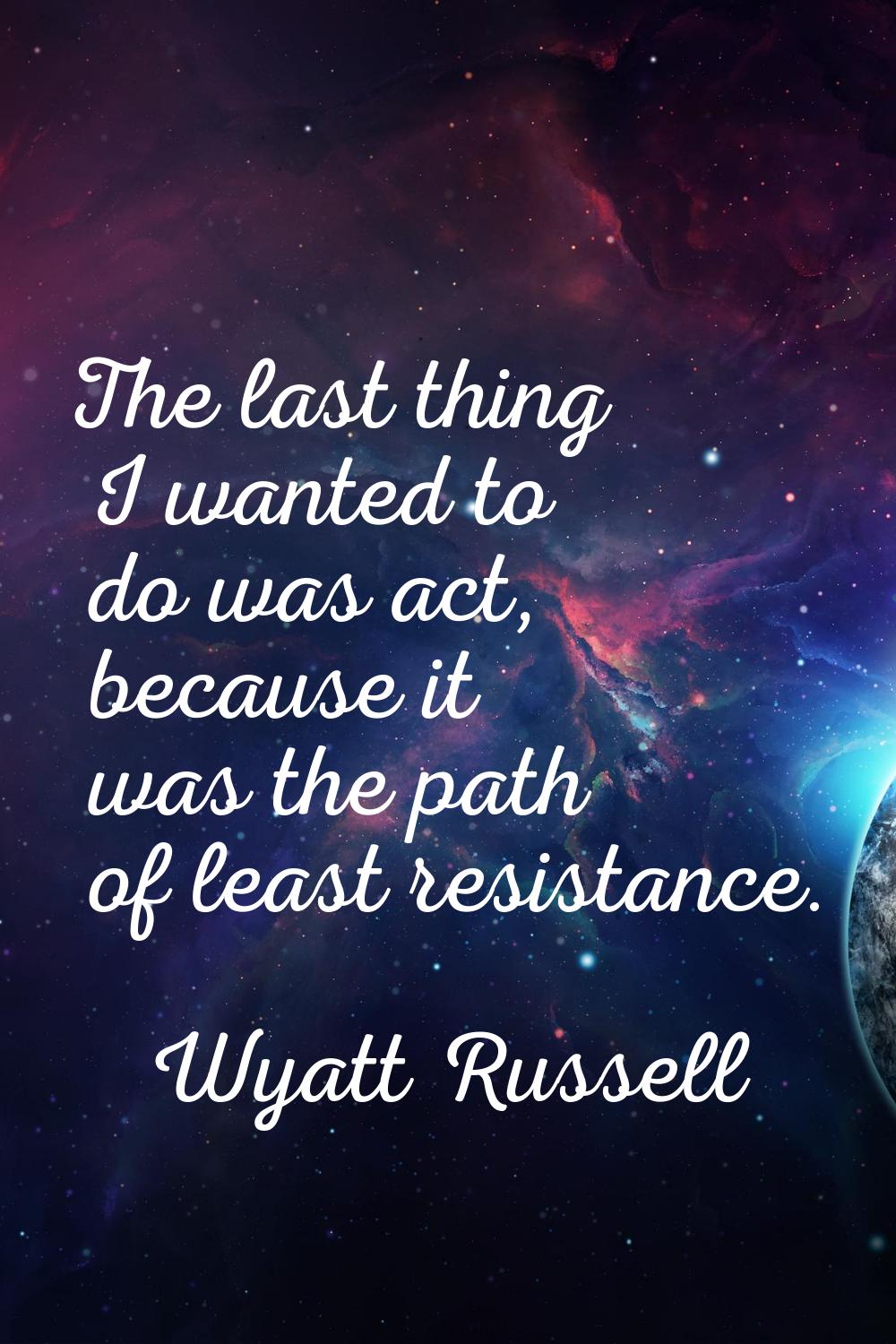 The last thing I wanted to do was act, because it was the path of least resistance.
