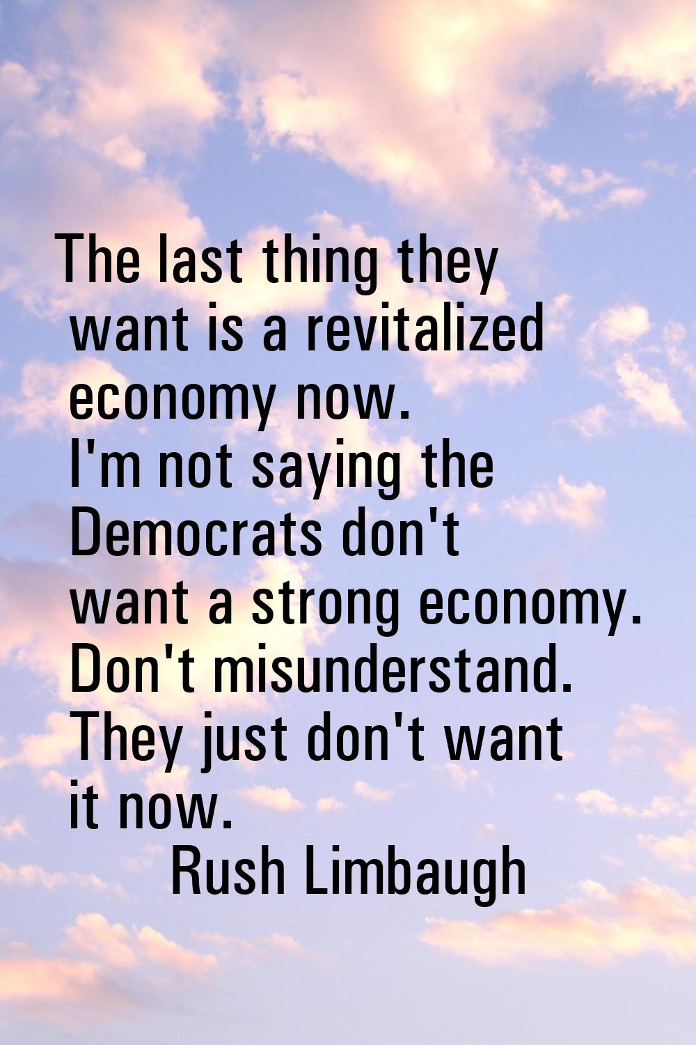 The last thing they want is a revitalized economy now. I'm not saying the Democrats don't want a st