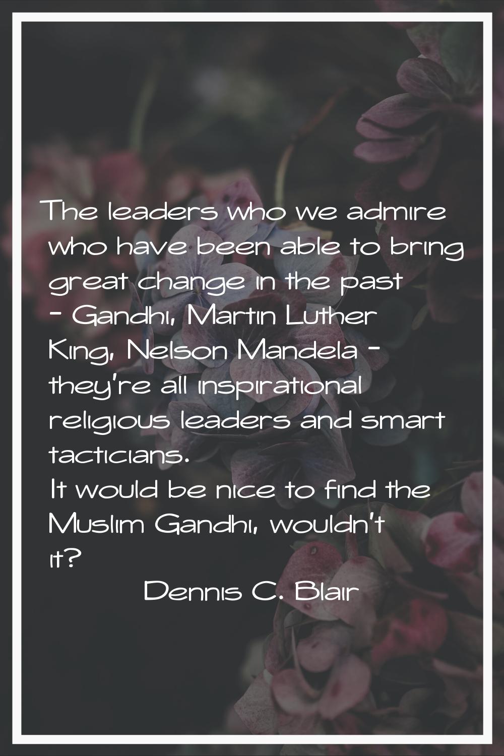 The leaders who we admire who have been able to bring great change in the past - Gandhi, Martin Lut