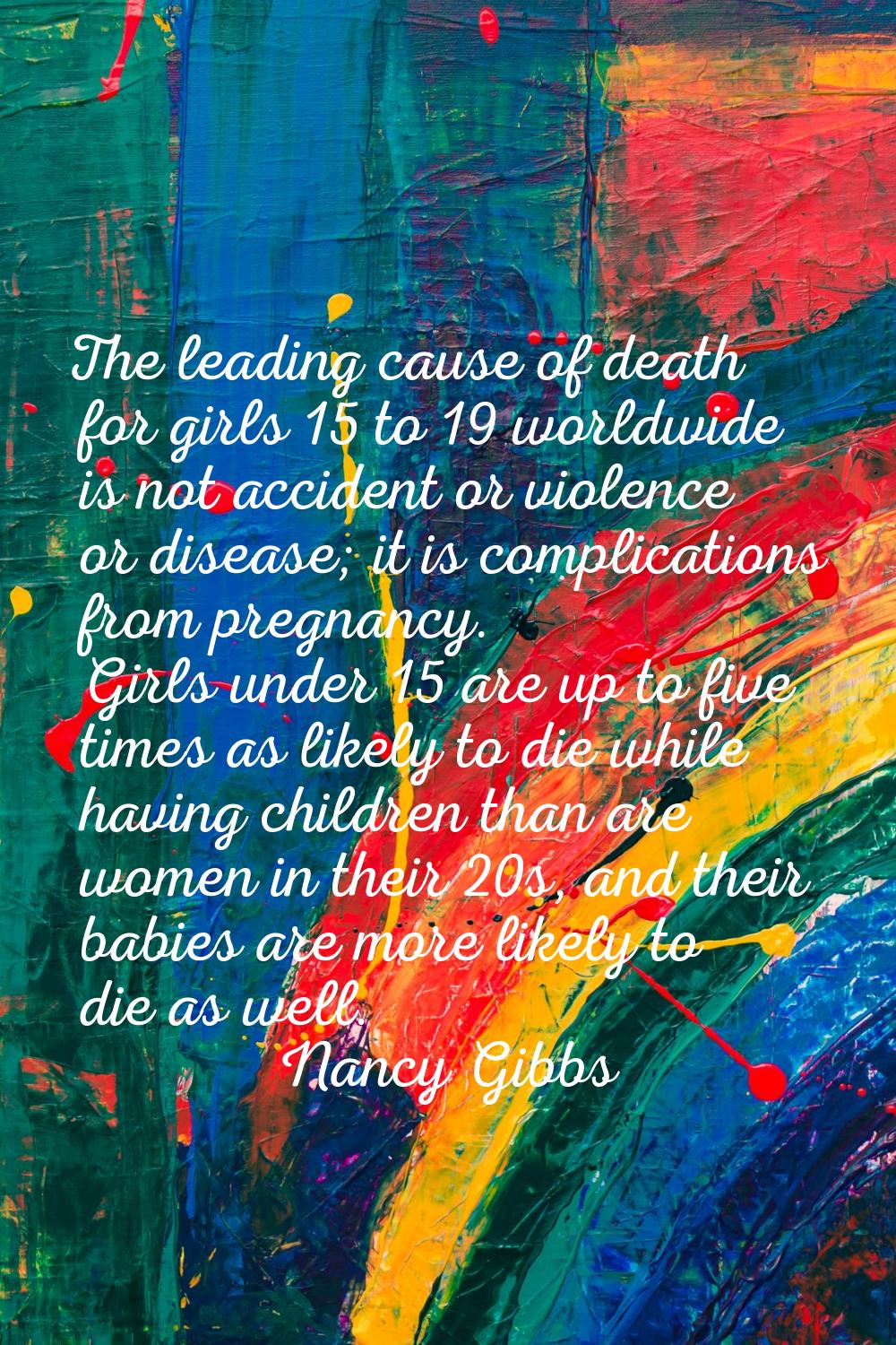The leading cause of death for girls 15 to 19 worldwide is not accident or violence or disease; it 