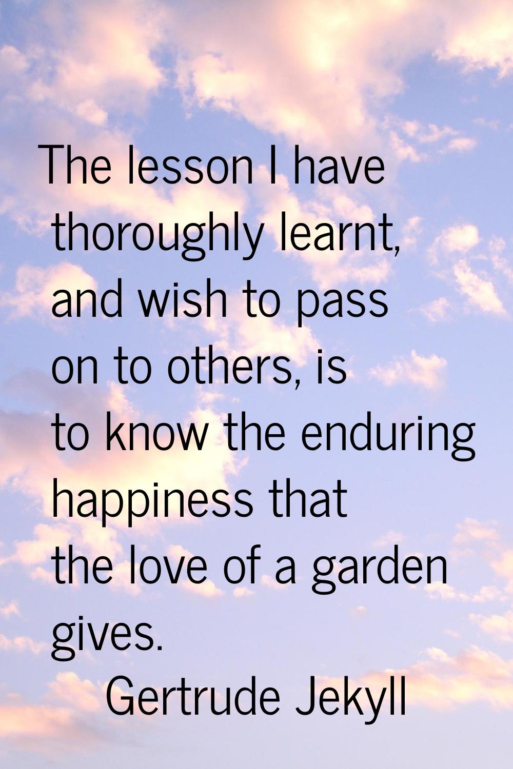 The lesson I have thoroughly learnt, and wish to pass on to others, is to know the enduring happine