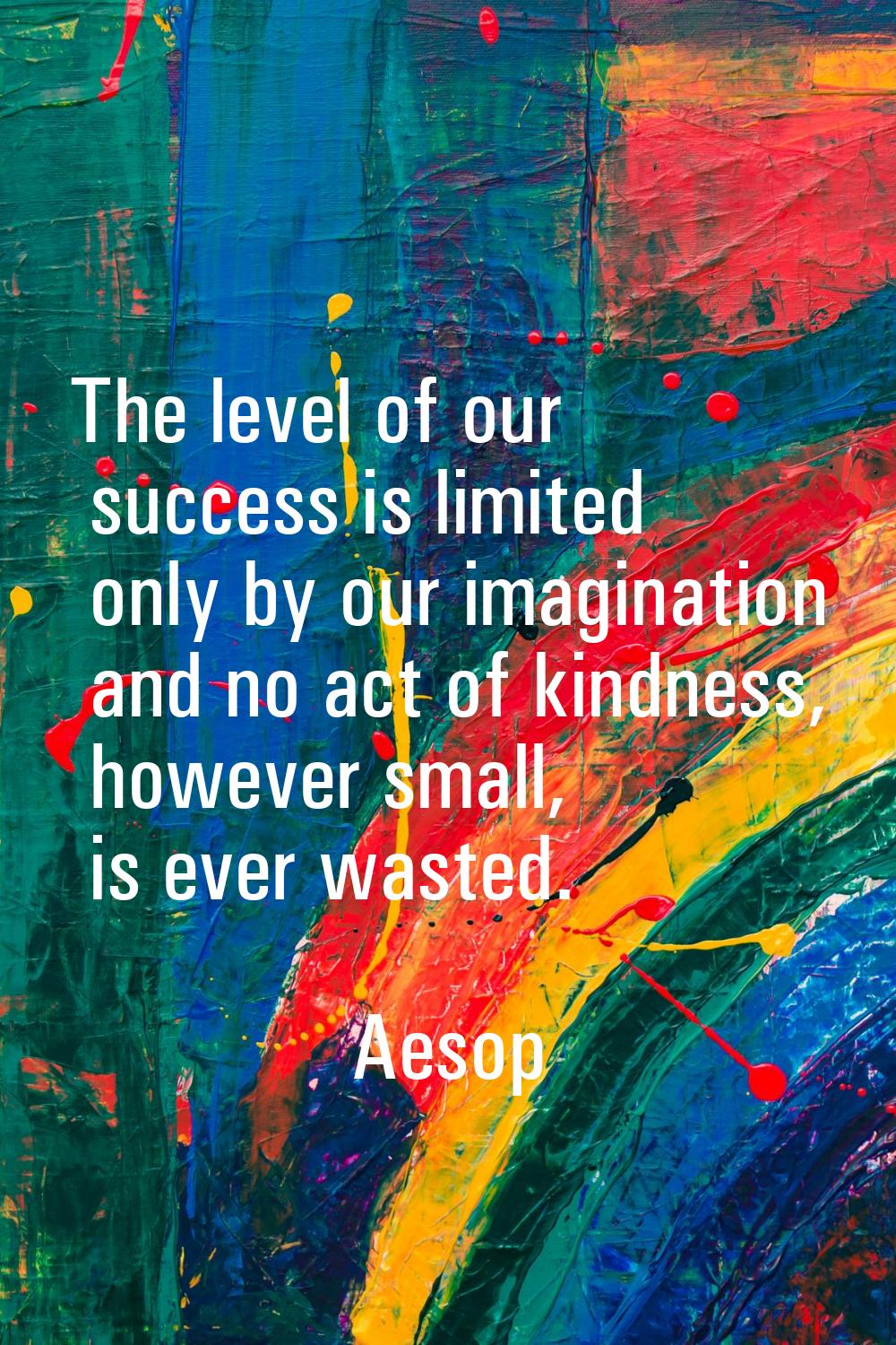 The level of our success is limited only by our imagination and no act of kindness, however small, 