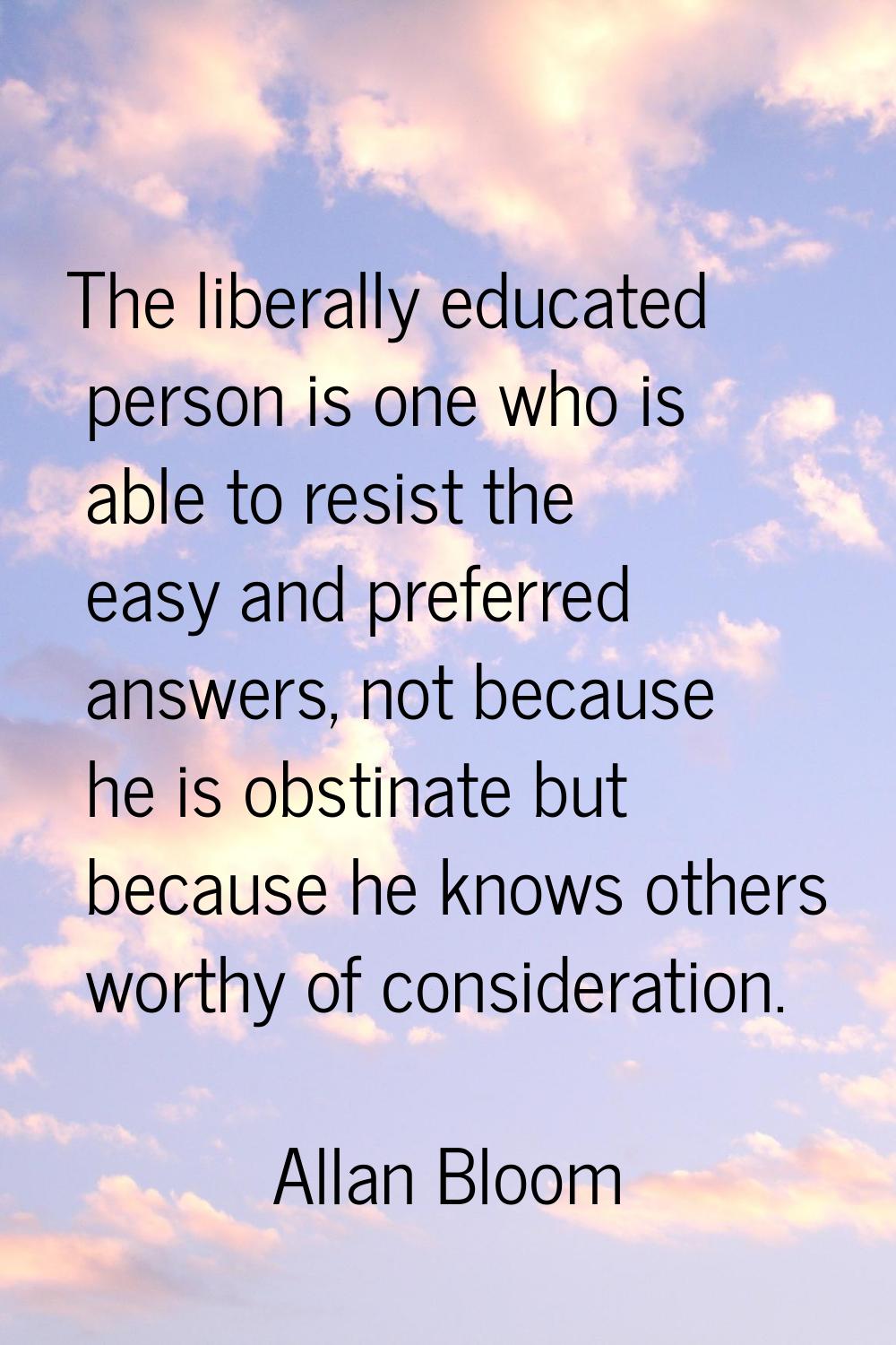 The liberally educated person is one who is able to resist the easy and preferred answers, not beca