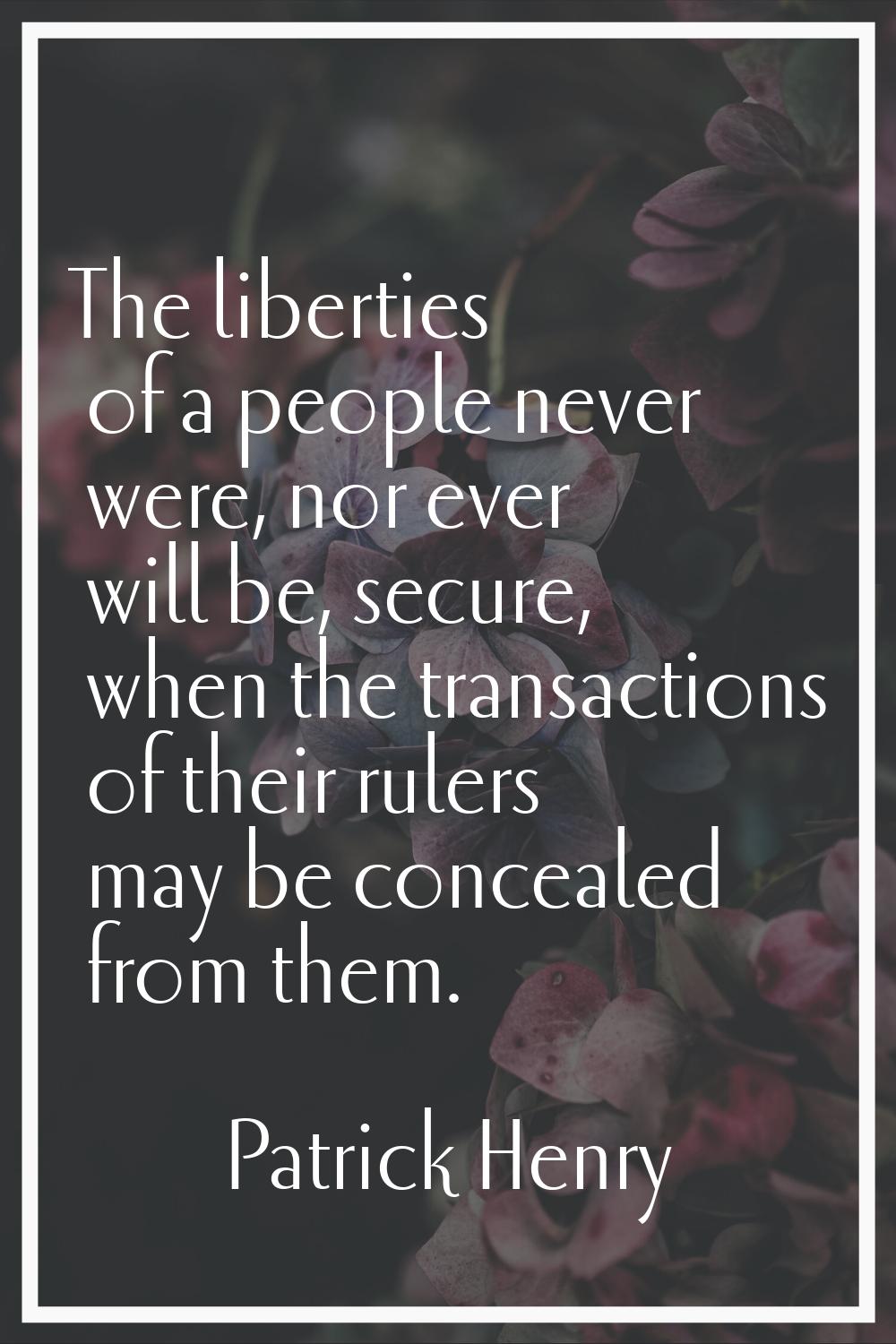 The liberties of a people never were, nor ever will be, secure, when the transactions of their rule