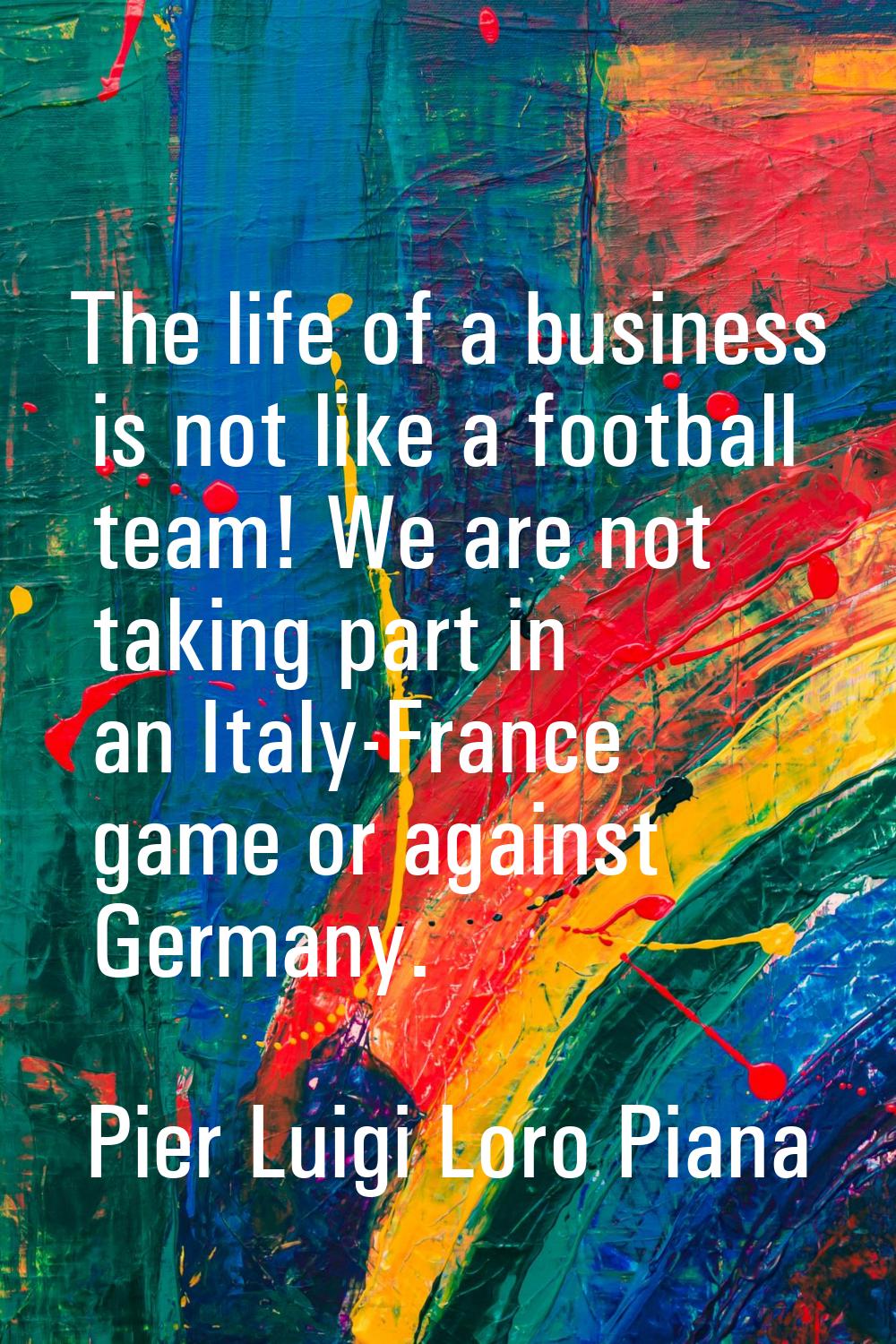 The life of a business is not like a football team! We are not taking part in an Italy-France game 