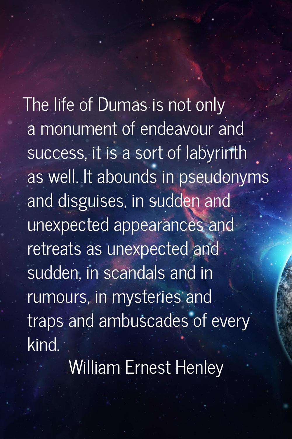 The life of Dumas is not only a monument of endeavour and success, it is a sort of labyrinth as wel