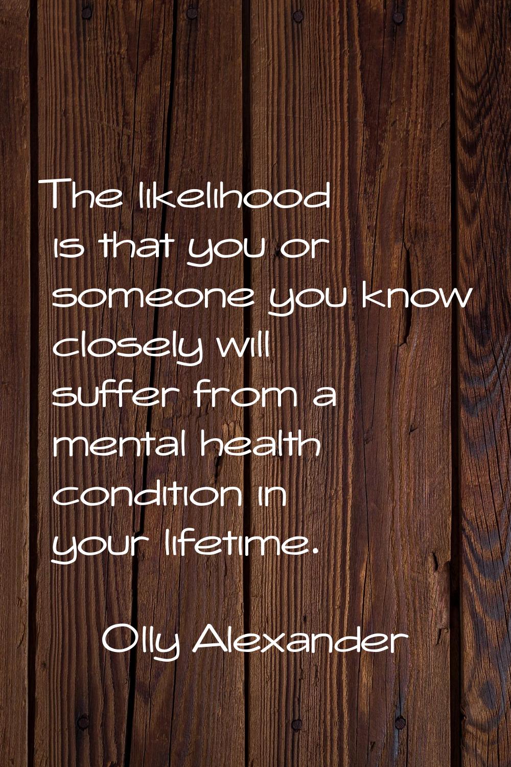 The likelihood is that you or someone you know closely will suffer from a mental health condition i