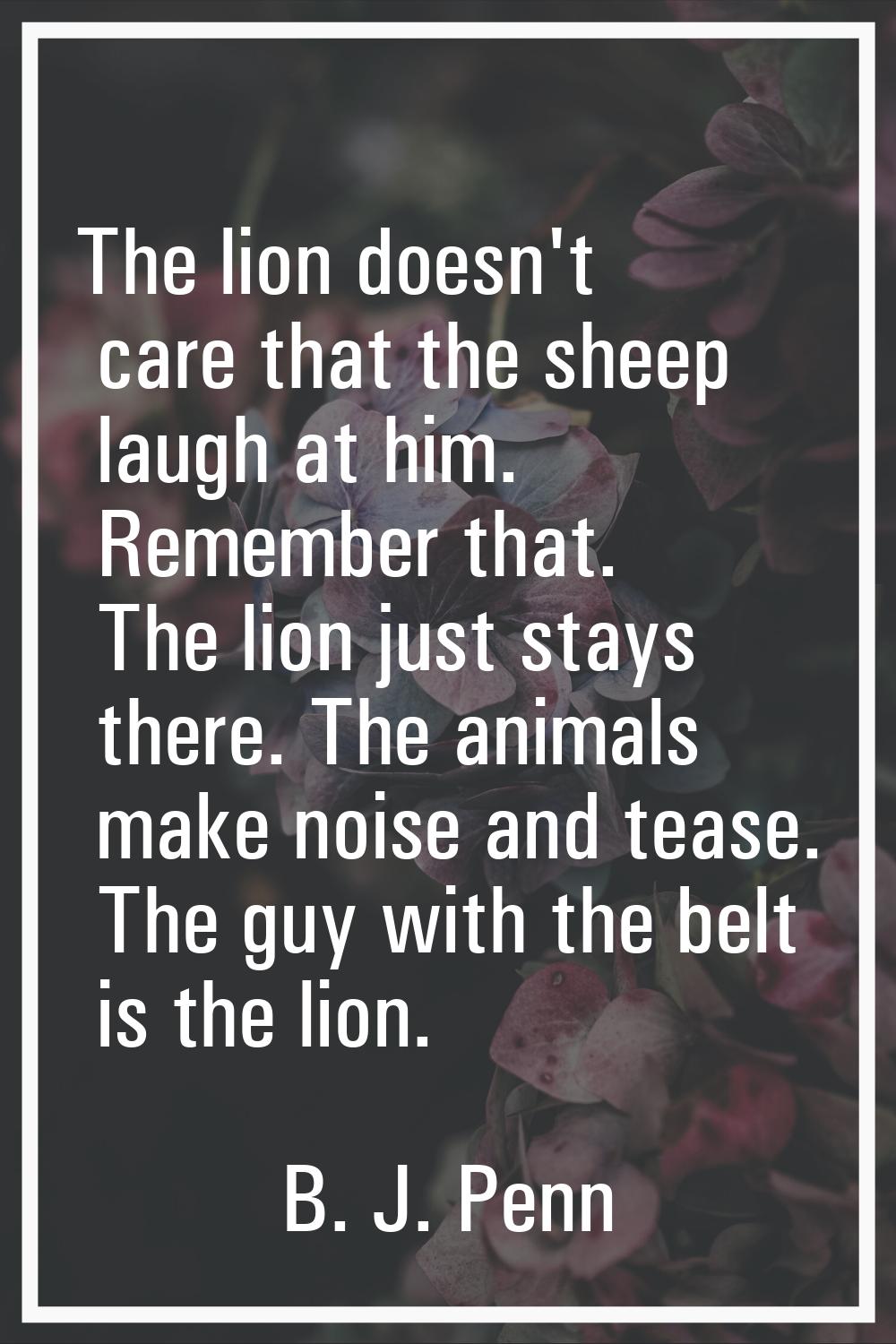 The lion doesn't care that the sheep laugh at him. Remember that. The lion just stays there. The an