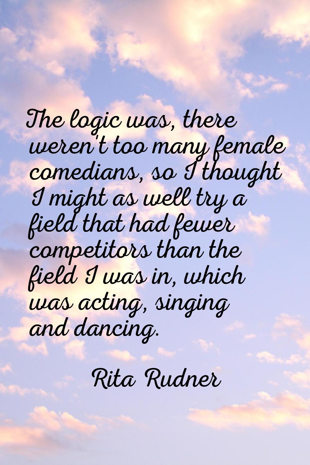 The logic was, there weren't too many female comedians, so I thought I might as well try a field th