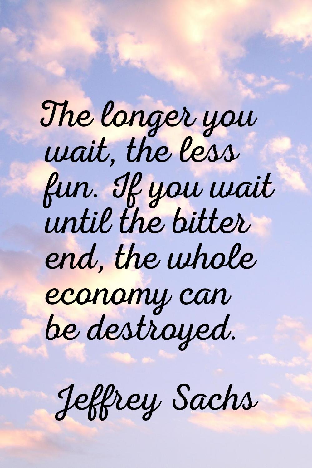 The longer you wait, the less fun. If you wait until the bitter end, the whole economy can be destr