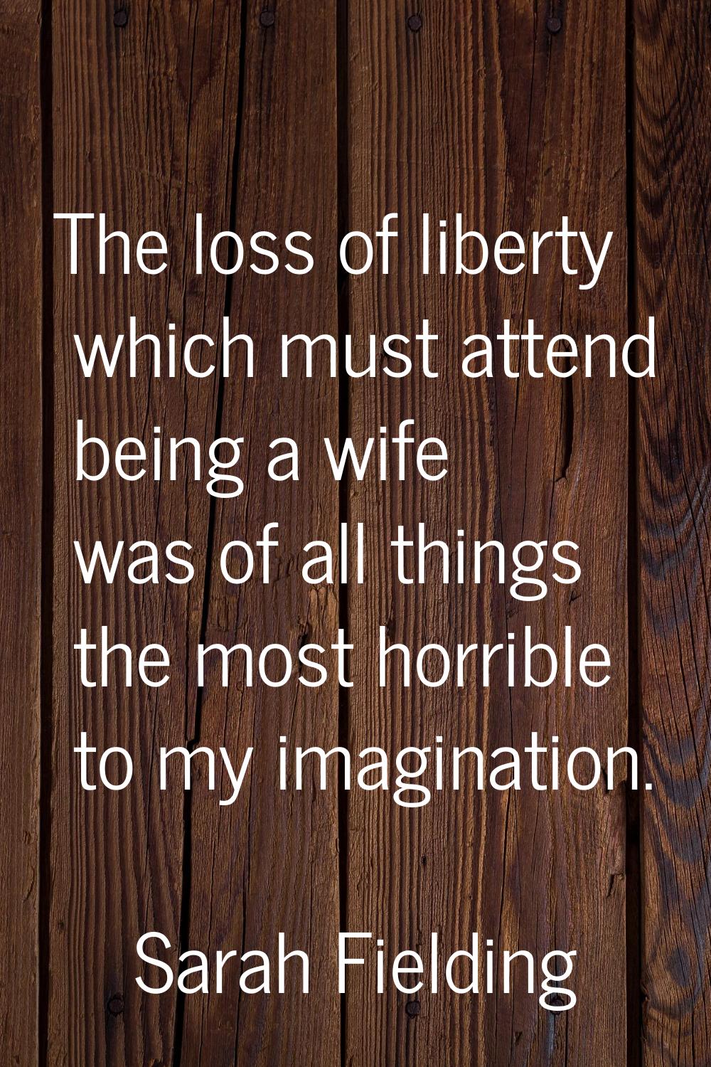 The loss of liberty which must attend being a wife was of all things the most horrible to my imagin
