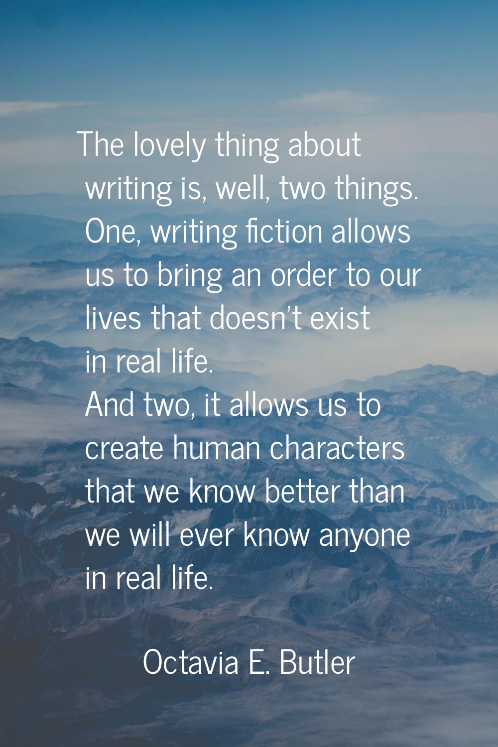 The lovely thing about writing is, well, two things. One, writing fiction allows us to bring an ord