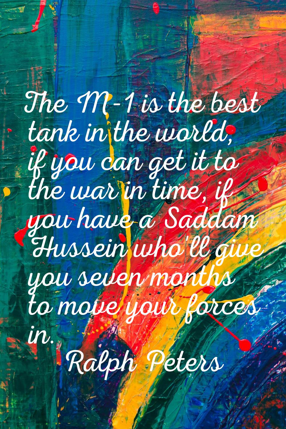 The M-1 is the best tank in the world, if you can get it to the war in time, if you have a Saddam H