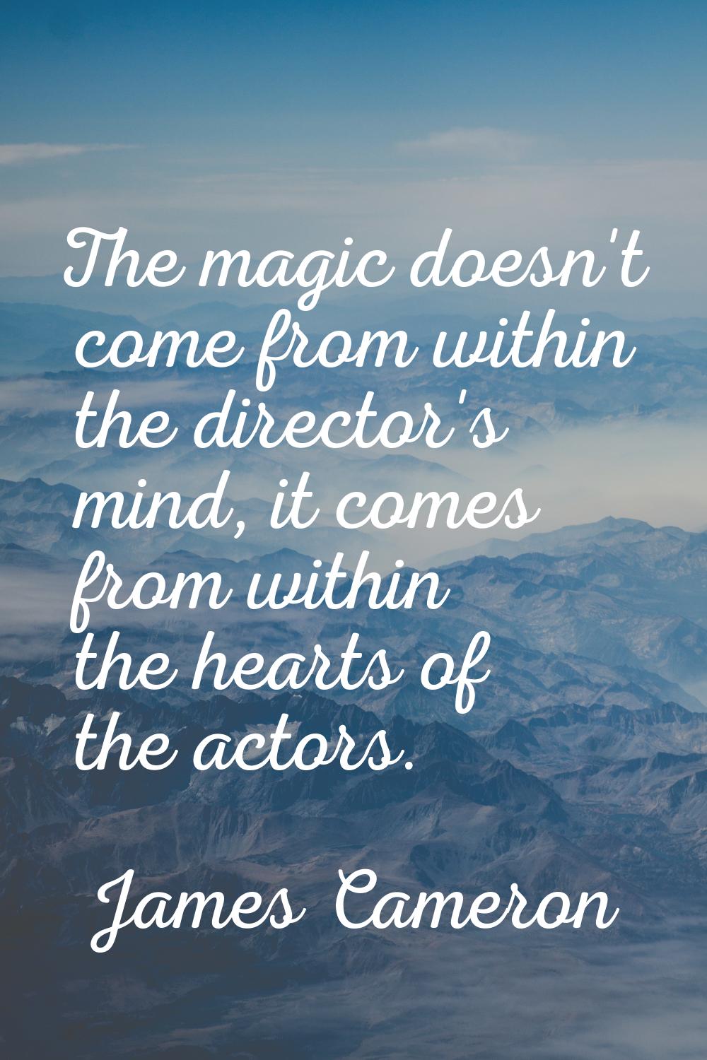 The magic doesn't come from within the director's mind, it comes from within the hearts of the acto