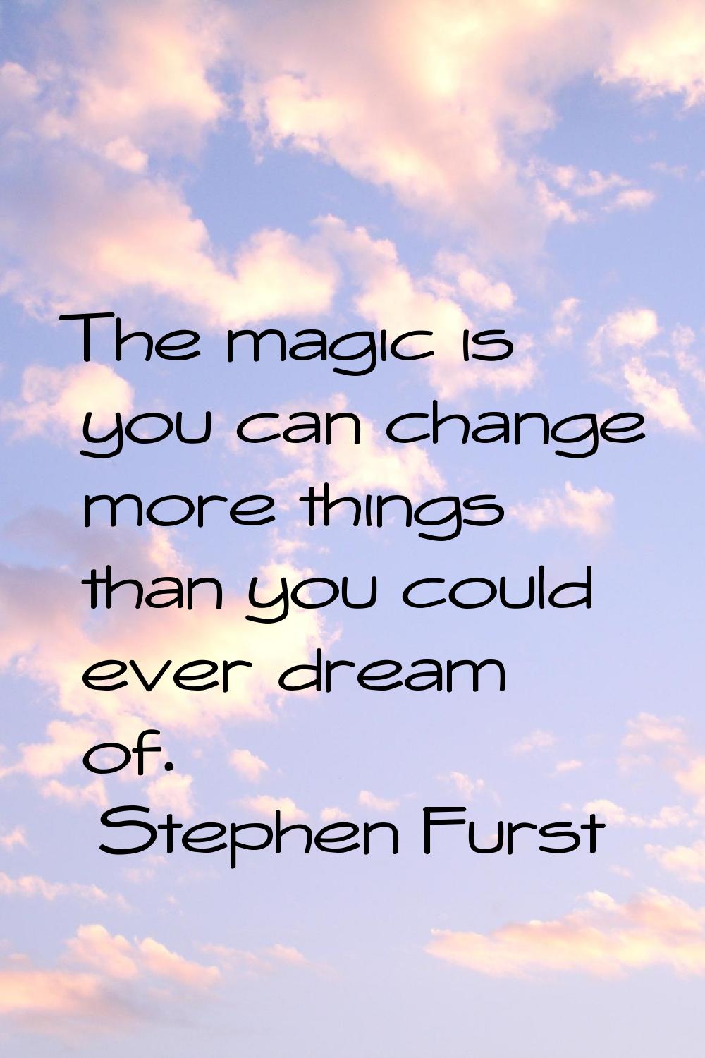 The magic is you can change more things than you could ever dream of.