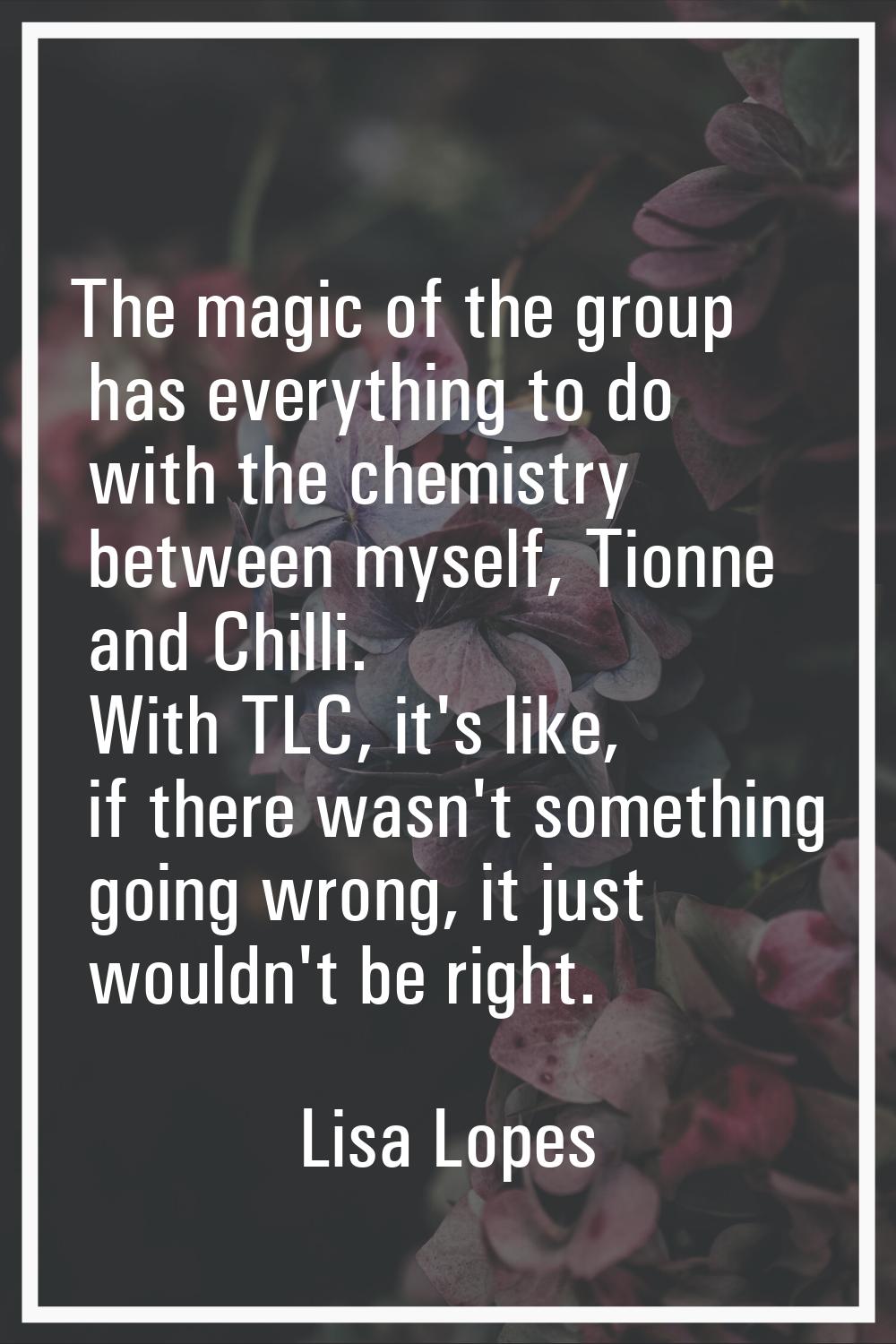 The magic of the group has everything to do with the chemistry between myself, Tionne and Chilli. W