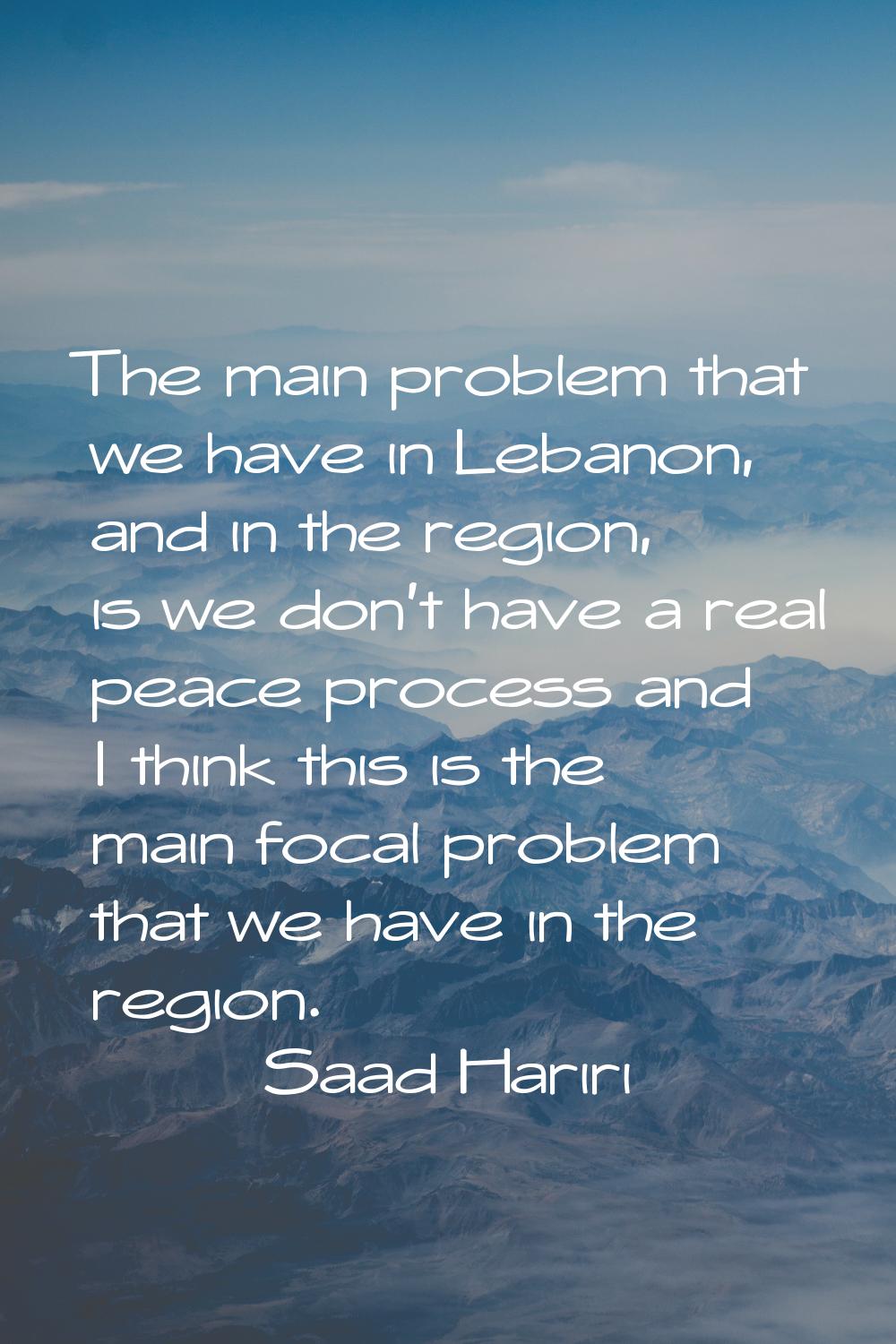The main problem that we have in Lebanon, and in the region, is we don't have a real peace process 