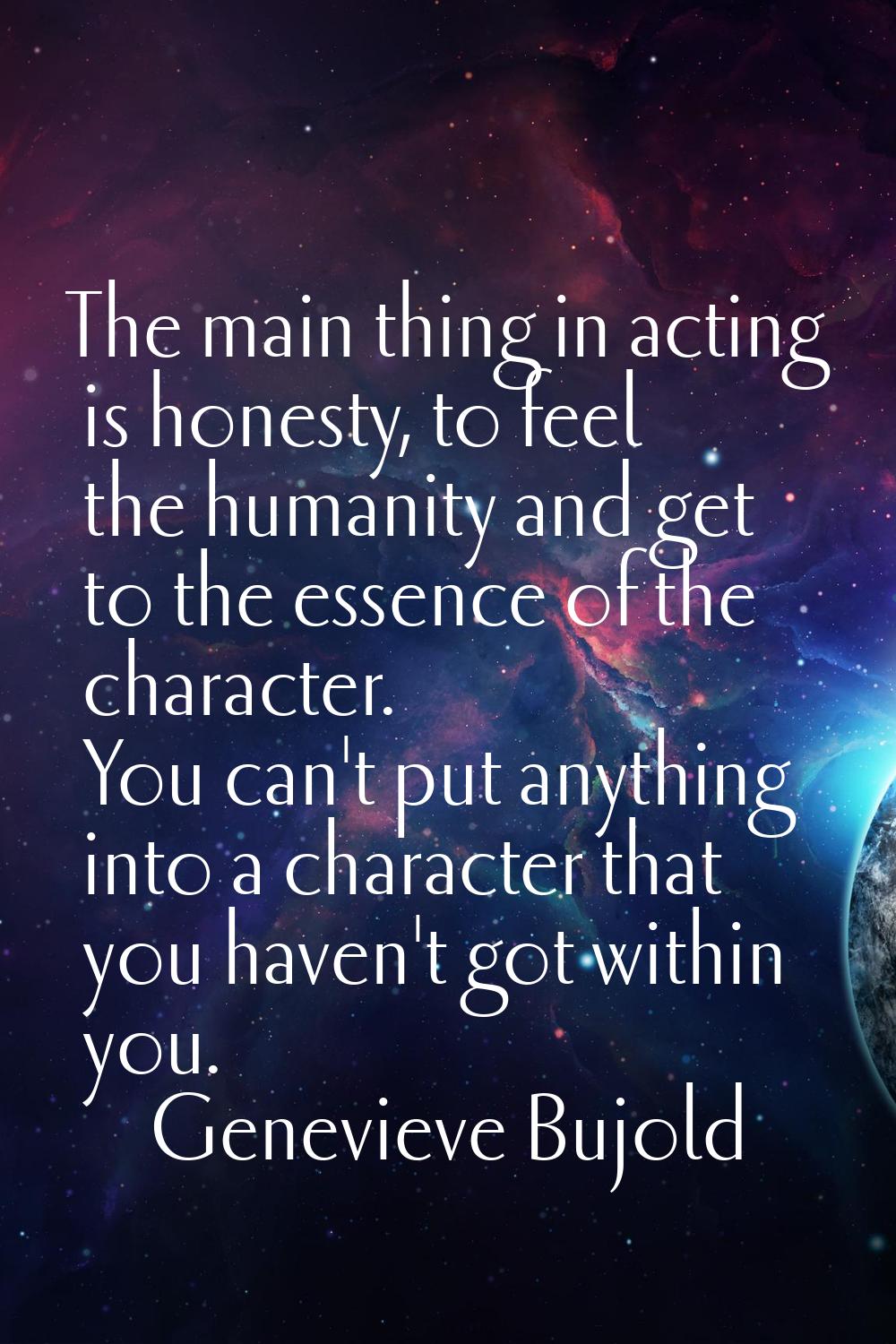 The main thing in acting is honesty, to feel the humanity and get to the essence of the character. 