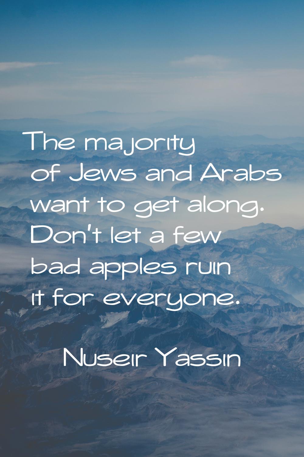 The majority of Jews and Arabs want to get along. Don't let a few bad apples ruin it for everyone.