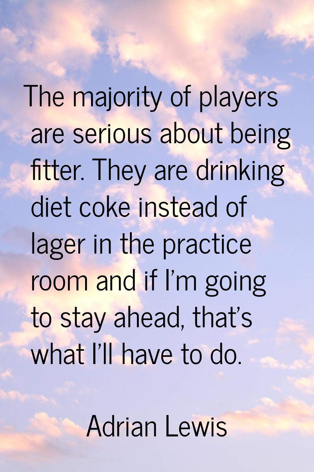 The majority of players are serious about being fitter. They are drinking diet coke instead of lage