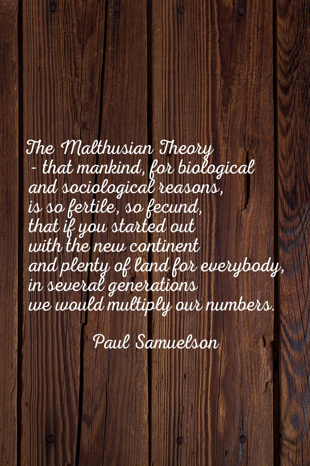 The Malthusian Theory - that mankind, for biological and sociological reasons, is so fertile, so fe