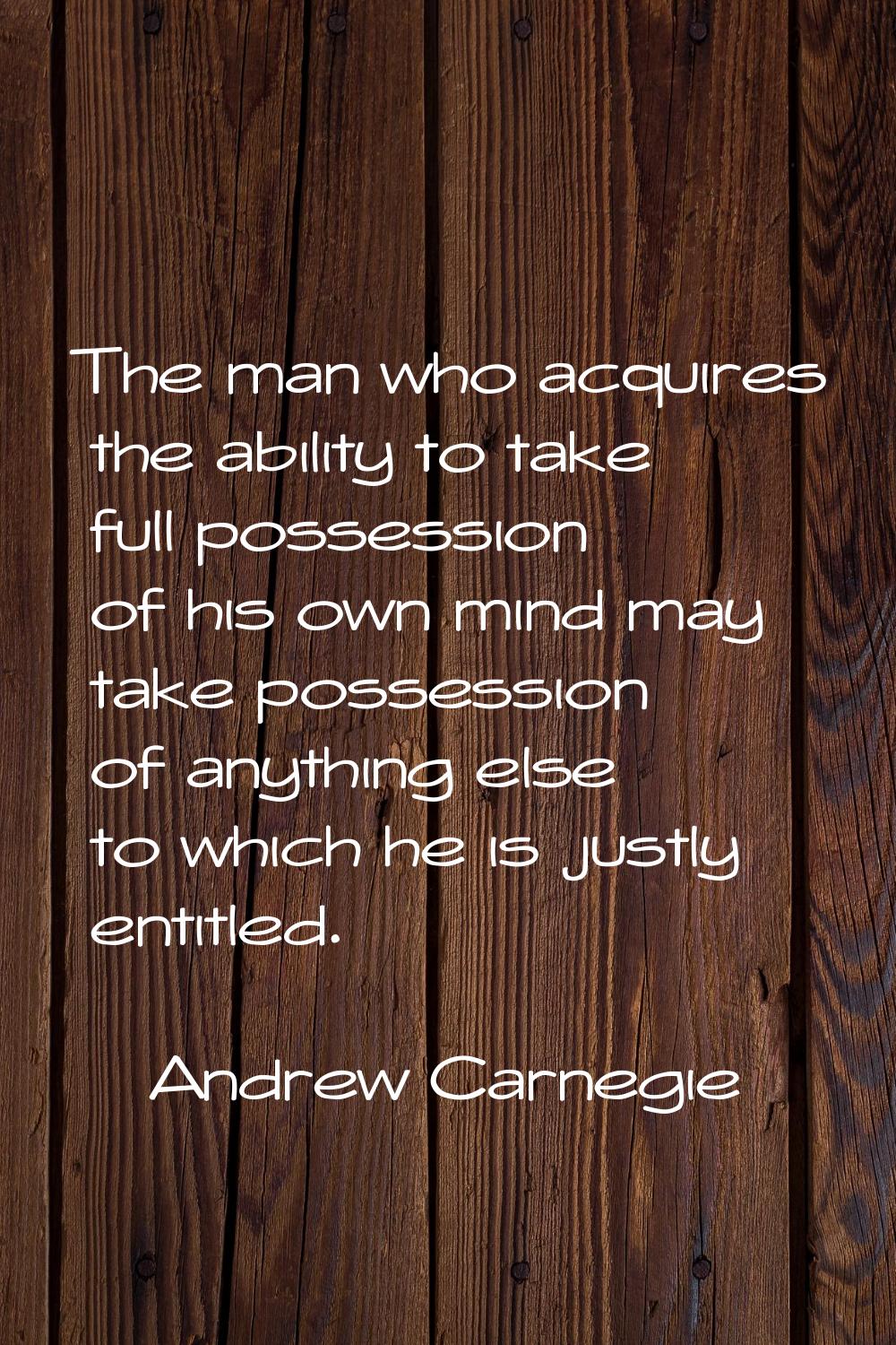 The man who acquires the ability to take full possession of his own mind may take possession of any