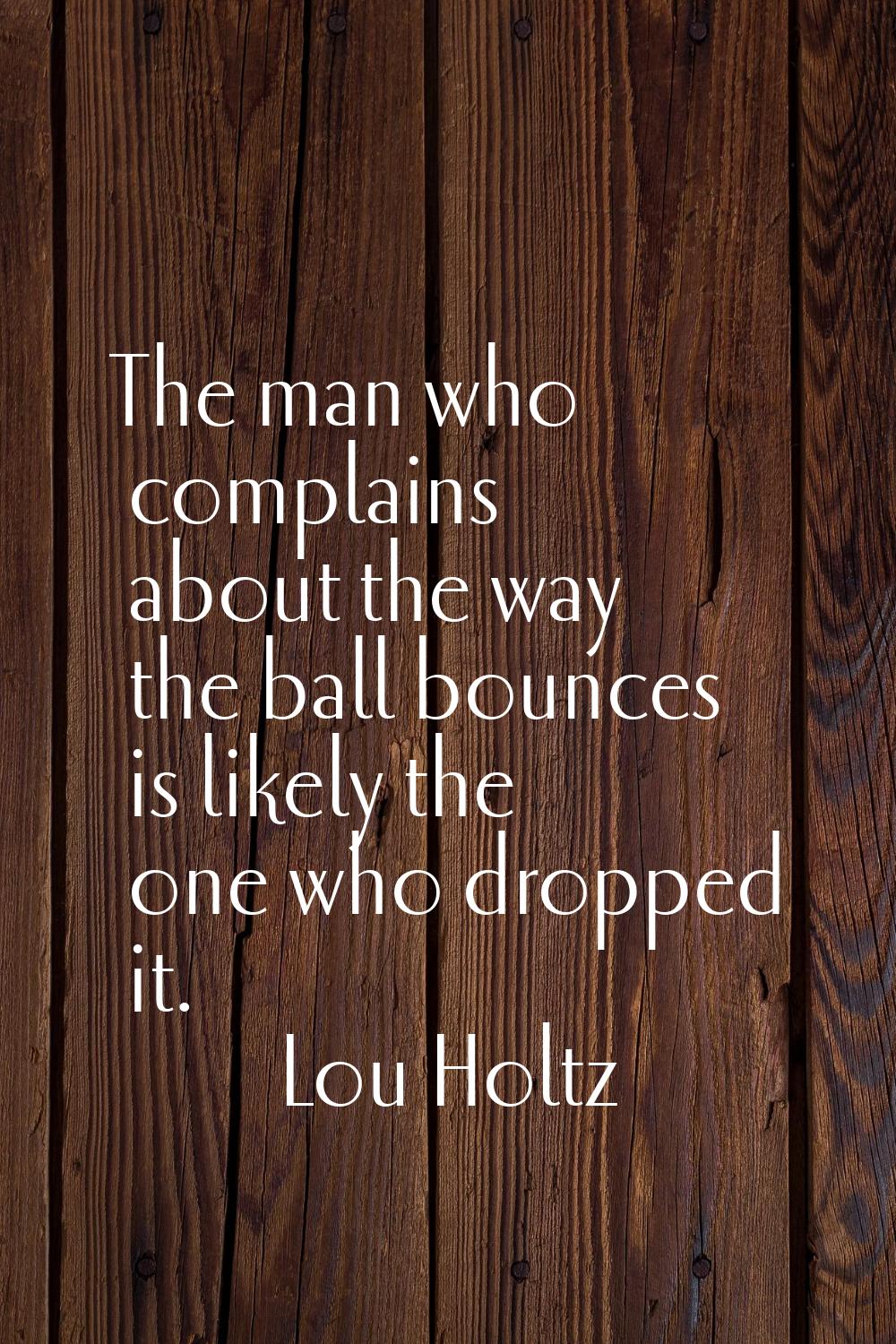 The man who complains about the way the ball bounces is likely the one who dropped it.