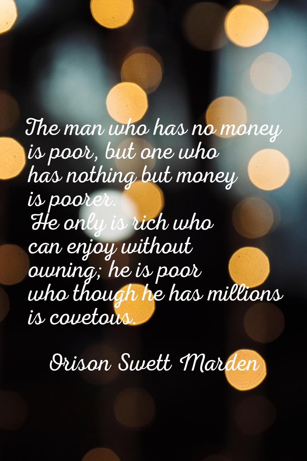 The man who has no money is poor, but one who has nothing but money is poorer. He only is rich who 