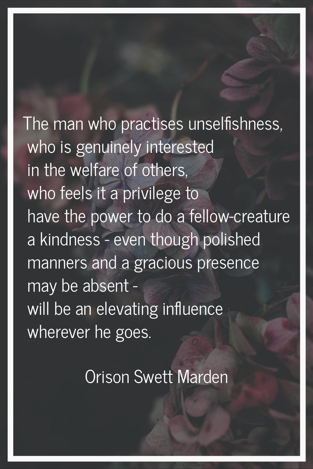 The man who practises unselfishness, who is genuinely interested in the welfare of others, who feel