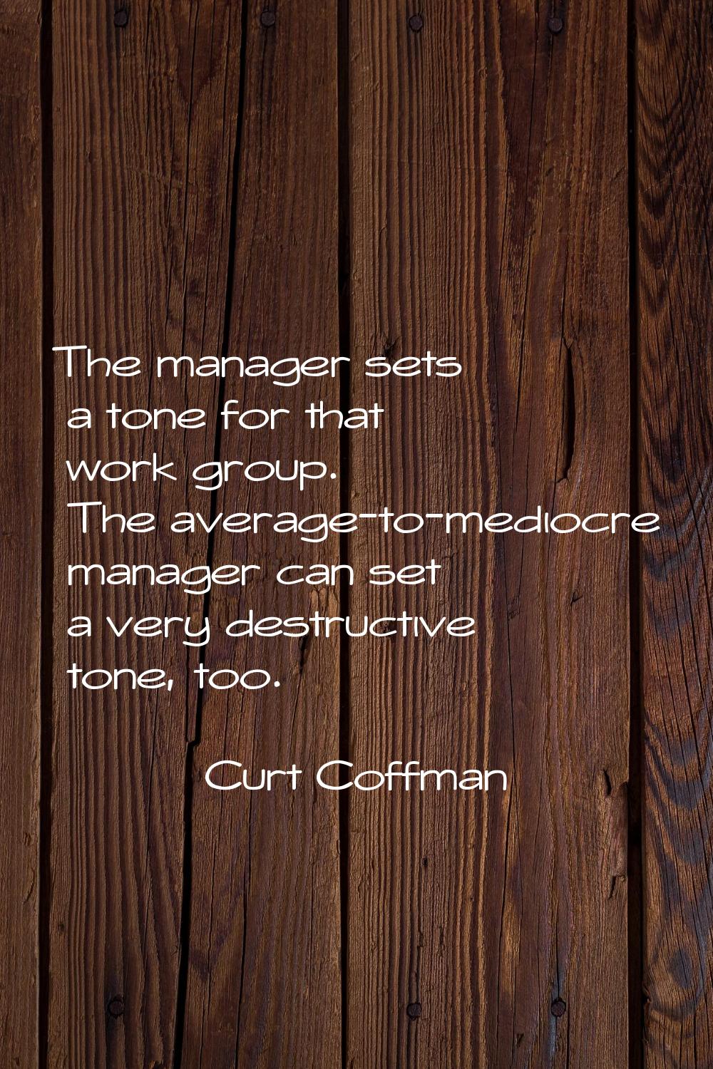 The manager sets a tone for that work group. The average-to-mediocre manager can set a very destruc
