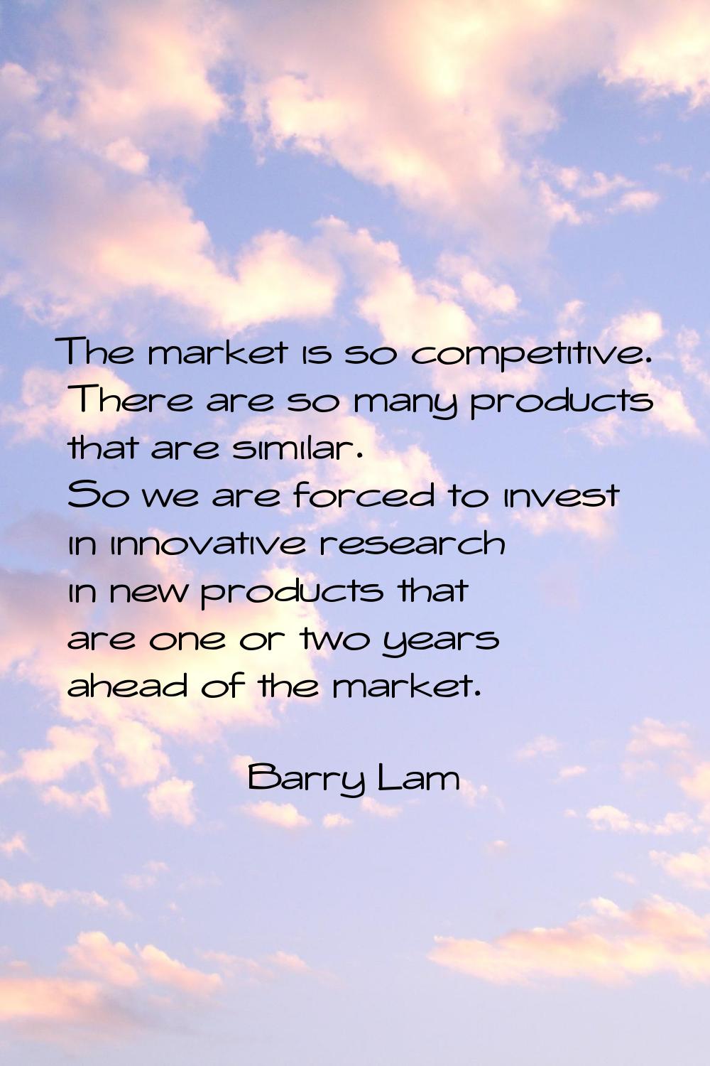 The market is so competitive. There are so many products that are similar. So we are forced to inve