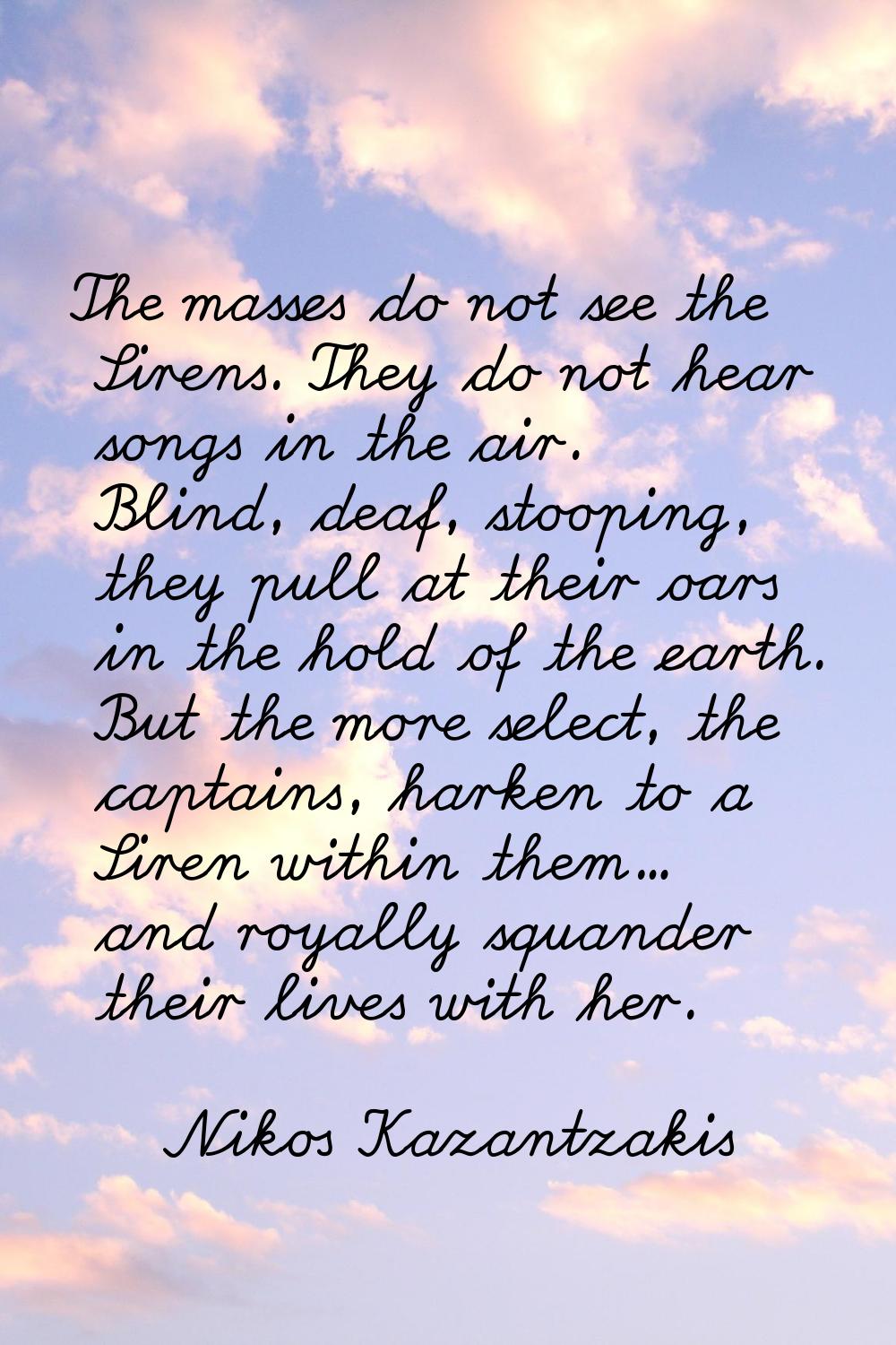The masses do not see the Sirens. They do not hear songs in the air. Blind, deaf, stooping, they pu