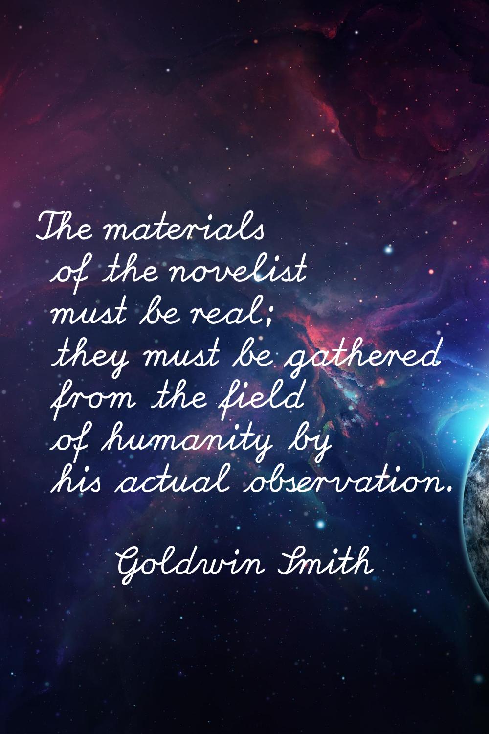 The materials of the novelist must be real; they must be gathered from the field of humanity by his